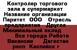 Контролер торгового зала в супермаркет › Название организации ­ Паритет, ООО › Отрасль предприятия ­ Другое › Минимальный оклад ­ 30 000 - Все города Работа » Вакансии   . Дагестан респ.,Каспийск г.